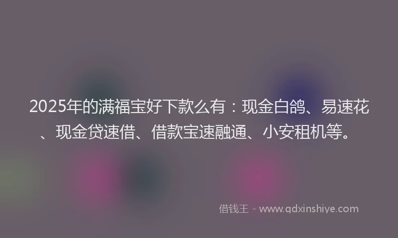 2025年的满福宝好下款么有：现金白鸽、易速花、现金贷速借、借款宝速融通、小安租机等。
