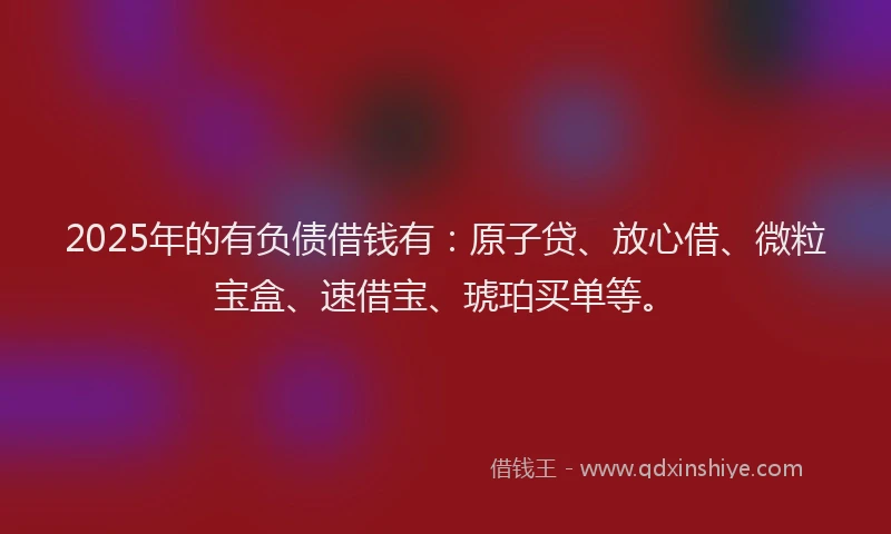 2025年的有负债借钱有：原子贷、放心借、微粒宝盒、速借宝、琥珀买单等。