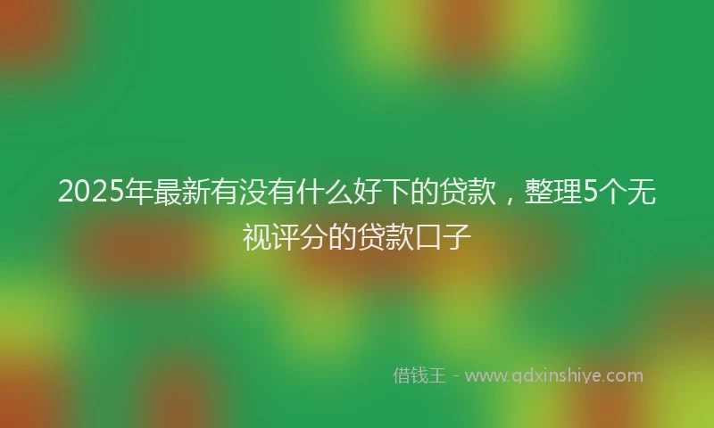 2025年最新有没有什么好下的贷款，整理5个无视评分的贷款口子