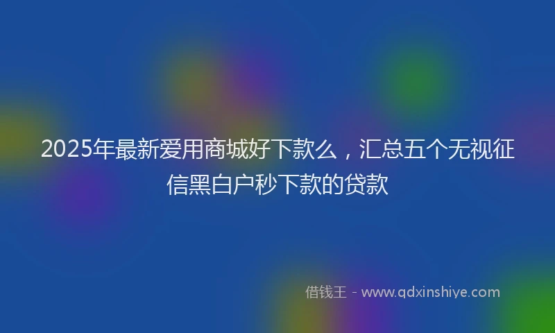 2025年最新爱用商城好下款么，汇总五个无视征信黑白户秒下款的贷款