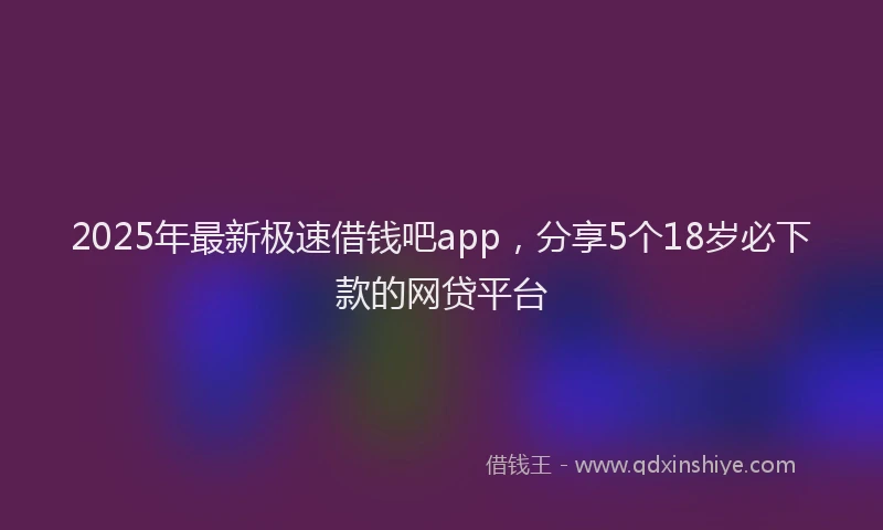 2025年最新极速借钱吧app，分享5个18岁必下款的网贷平台