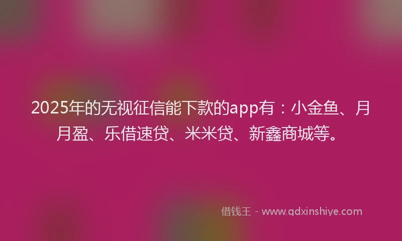 2025年的无视征信能下款的app有：小金鱼、月月盈、乐借速贷、米米贷、新鑫商城等。