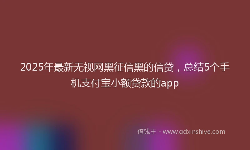 2025年最新无视网黑征信黑的信贷，总结5个手机支付宝小额贷款的app