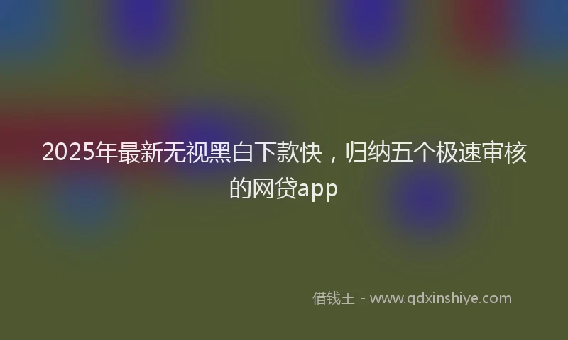 2025年最新无视黑白下款快，归纳五个极速审核的网贷app