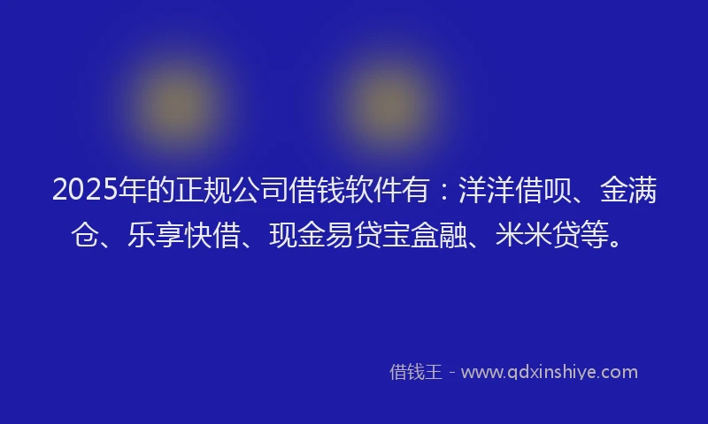 2025年的正规公司借钱软件有：洋洋借呗、金满仓、乐享快借、现金易贷宝盒融、米米贷等。