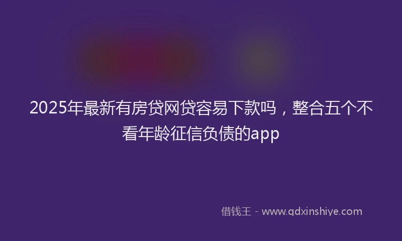 2025年最新有房贷网贷容易下款吗，整合五个不看年龄征信负债的app