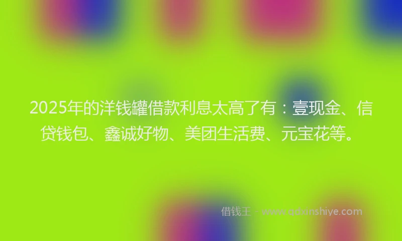 2025年的洋钱罐借款利息太高了有：壹现金、信贷钱包、鑫诚好物、美团生活费、元宝花等。