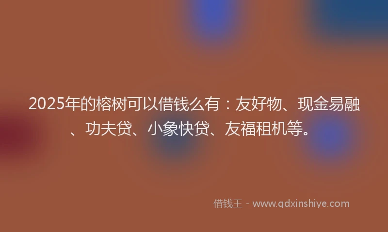 2025年的榕树可以借钱么有：友好物、现金易融、功夫贷、小象快贷、友福租机等。