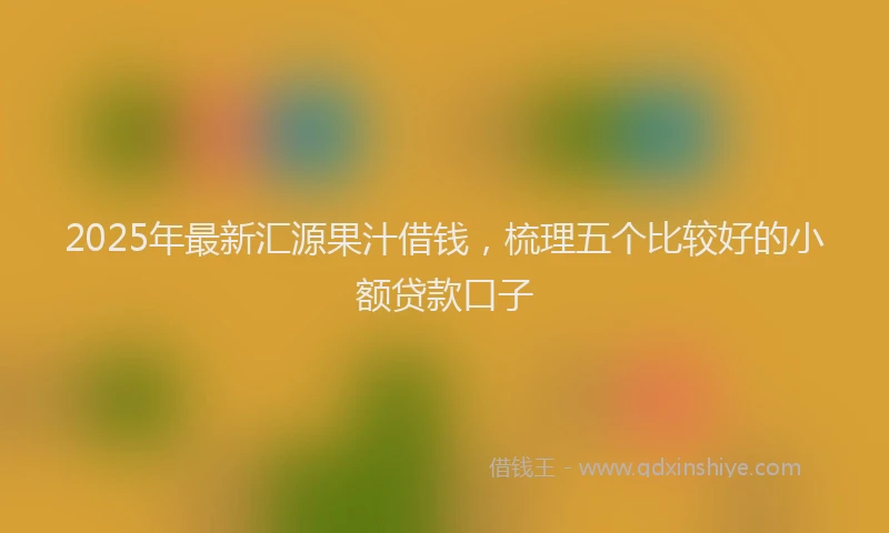 2025年最新汇源果汁借钱，梳理五个比较好的小额贷款口子