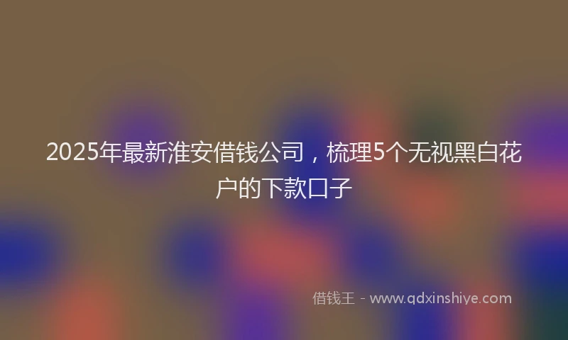 2025年最新淮安借钱公司，梳理5个无视黑白花户的下款口子