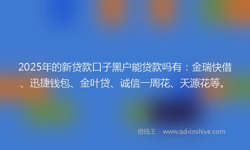 2025年的新贷款口子黑户能贷款吗有：金瑞快借、迅捷钱包、金叶贷、诚信一周花、天源花等。