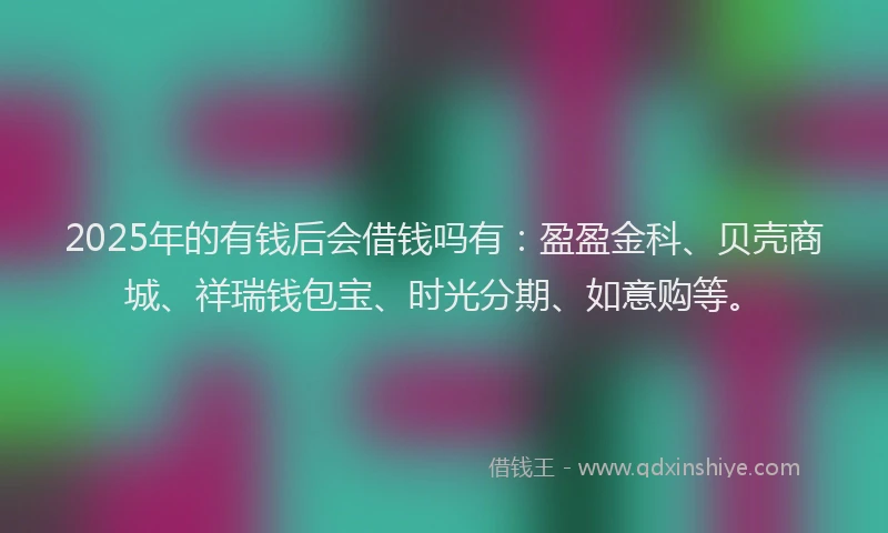 2025年的有钱后会借钱吗有：盈盈金科、贝壳商城、祥瑞钱包宝、时光分期、如意购等。