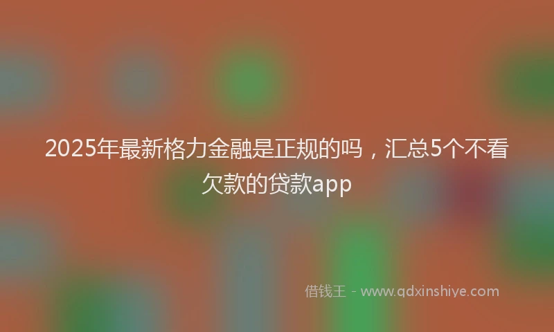 2025年最新格力金融是正规的吗，汇总5个不看欠款的贷款app
