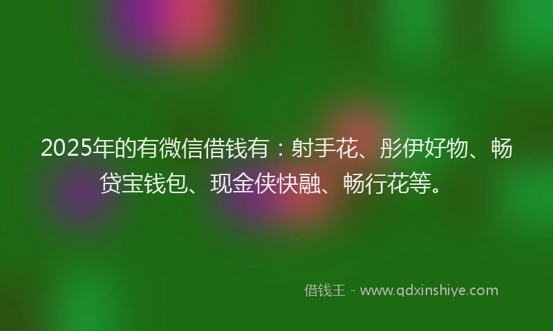 2025年的有微信借钱有：射手花、彤伊好物、畅贷宝钱包、现金侠快融、畅行花等。