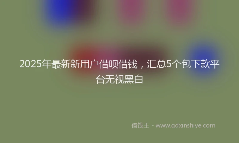 2025年最新新用户借呗借钱，汇总5个包下款平台无视黑白