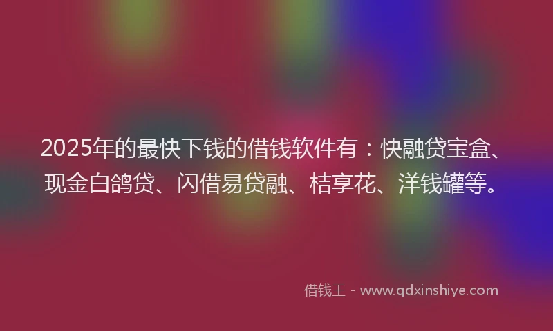 2025年的最快下钱的借钱软件有：快融贷宝盒、现金白鸽贷、闪借易贷融、桔享花、洋钱罐等。