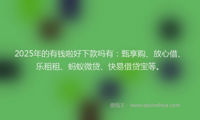 2025年的有钱啦好下款吗有：甄享购、放心借、乐租租、蚂蚁微贷、快易借贷宝等。