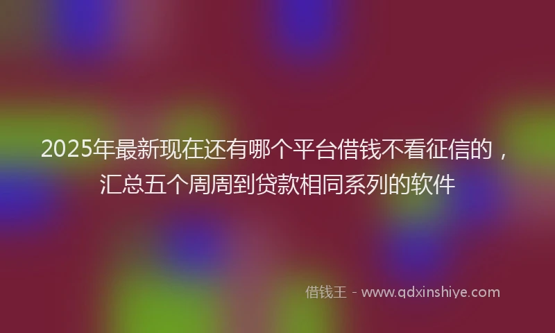 2025年最新现在还有哪个平台借钱不看征信的，汇总五个周周到贷款相同系列的软件