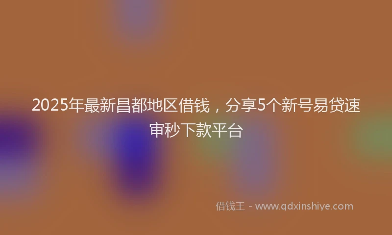 2025年最新昌都地区借钱，分享5个新号易贷速审秒下款平台
