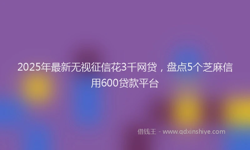 2025年最新无视征信花3千网贷，盘点5个芝麻信用600贷款平台