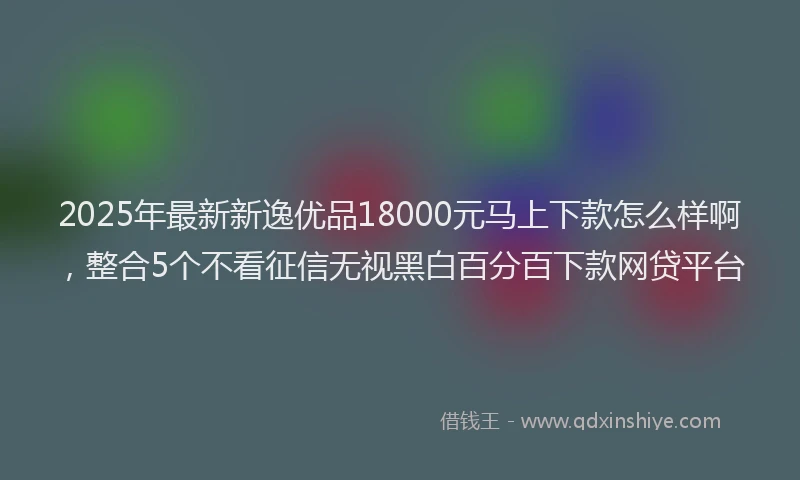 2025年最新新逸优品18000元马上下款怎么样啊，整合5个不看征信无视黑白百分百下款网贷平台