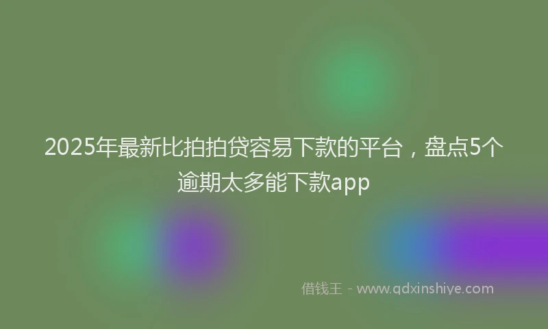 2025年最新比拍拍贷容易下款的平台，盘点5个逾期太多能下款app