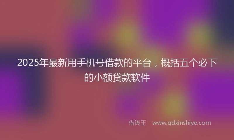 2025年最新用手机号借款的平台，概括五个必下的小额贷款软件