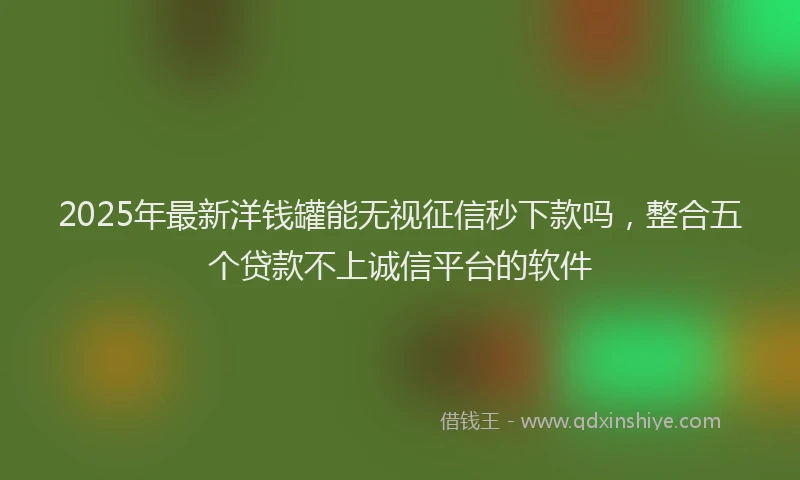 2025年最新洋钱罐能无视征信秒下款吗，整合五个贷款不上诚信平台的软件