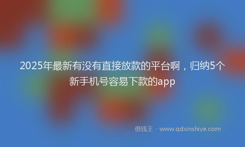 2025年最新有没有直接放款的平台啊，归纳5个新手机号容易下款的app