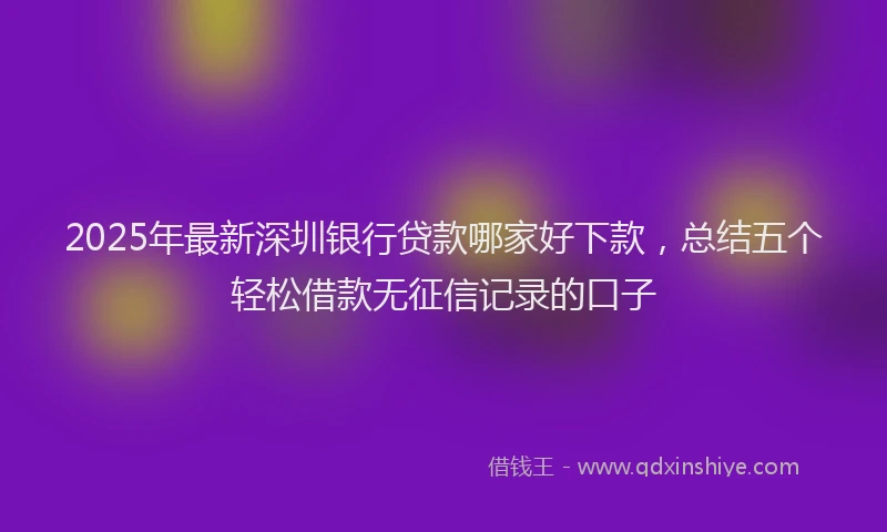 2025年最新深圳银行贷款哪家好下款，总结五个轻松借款无征信记录的口子