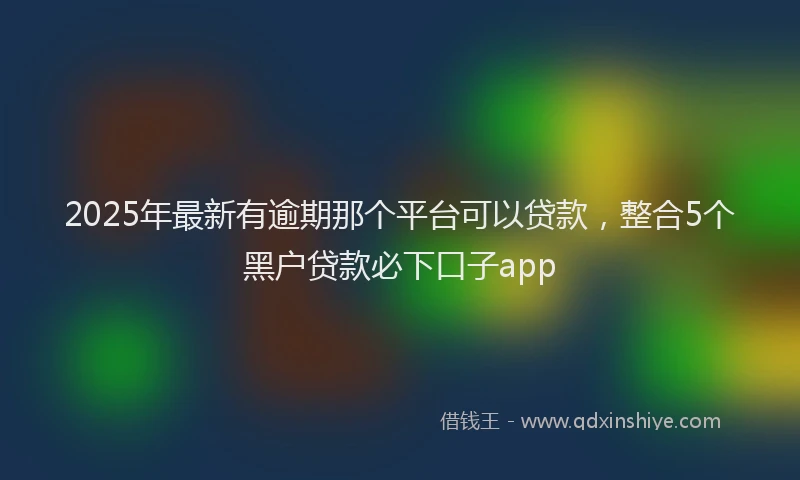 2025年最新有逾期那个平台可以贷款，整合5个黑户贷款必下口子app