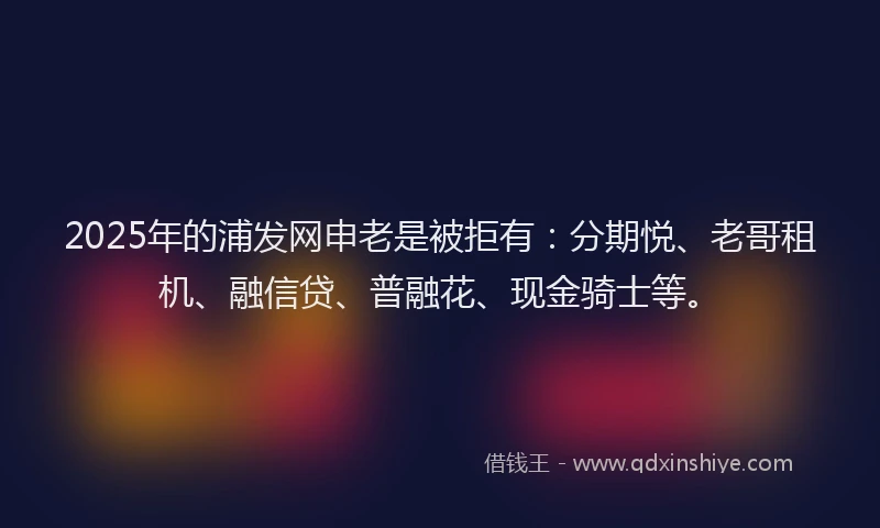 2025年的浦发网申老是被拒有：分期悦、老哥租机、融信贷、普融花、现金骑士等。
