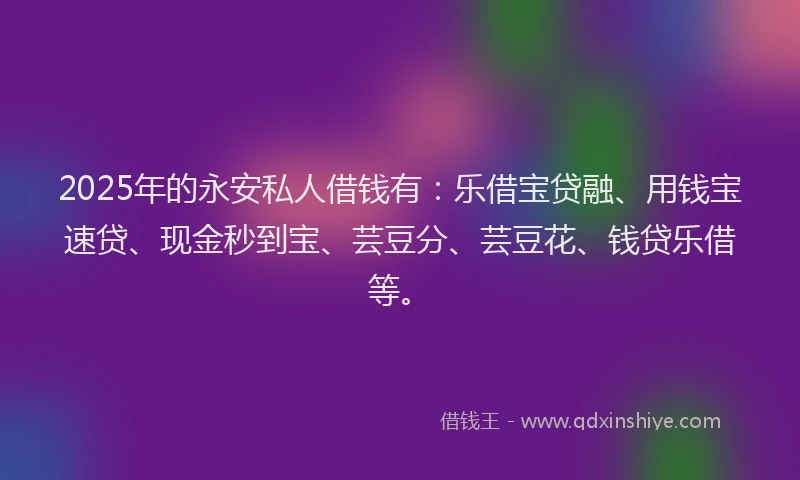 2025年的永安私人借钱有：乐借宝贷融、用钱宝速贷、现金秒到宝、芸豆分、芸豆花、钱贷乐借等。