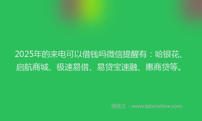 2025年的来电可以借钱吗微信提醒有：哈银花、启航商城、极速易借、易贷宝速融、惠商贷等。