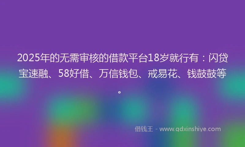 2025年的无需审核的借款平台18岁就行有：闪贷宝速融、58好借、万信钱包、戒易花、钱鼓鼓等。