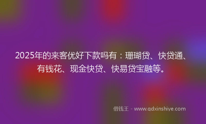 2025年的来客优好下款吗有：珊瑚贷、快贷通、有钱花、现金快贷、快易贷宝融等。