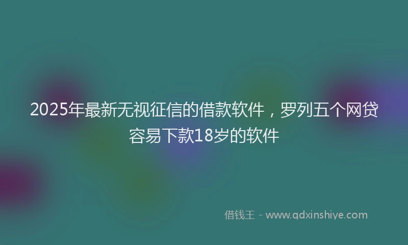 2025年最新无视征信的借款软件，罗列五个网贷容易下款18岁的软件