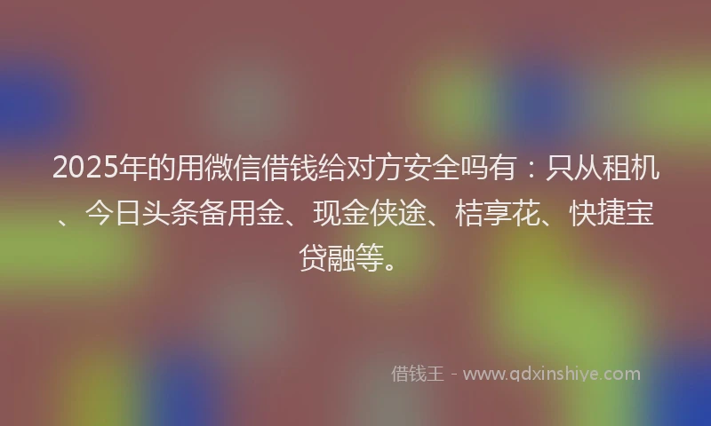 2025年的用微信借钱给对方安全吗有：只从租机、今日头条备用金、现金侠途、桔享花、快捷宝贷融等。
