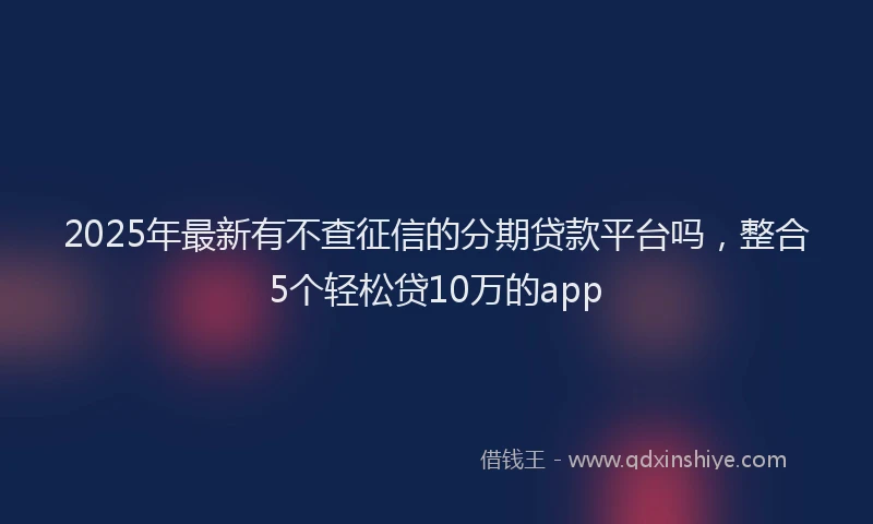 2025年最新有不查征信的分期贷款平台吗，整合5个轻松贷10万的app