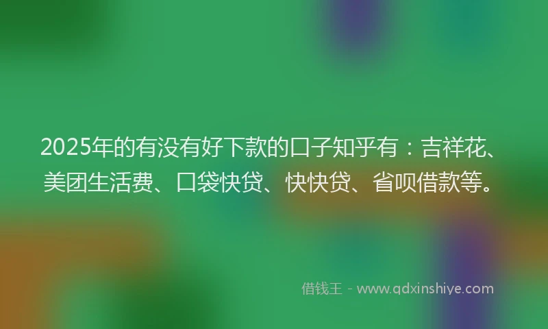 2025年的有没有好下款的口子知乎有：吉祥花、美团生活费、口袋快贷、快快贷、省呗借款等。