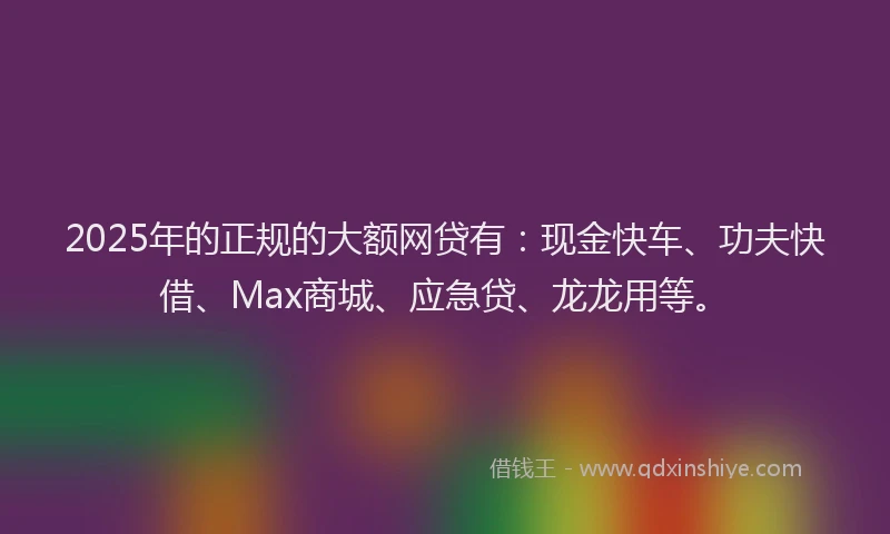 2025年的正规的大额网贷有：现金快车、功夫快借、Max商城、应急贷、龙龙用等。