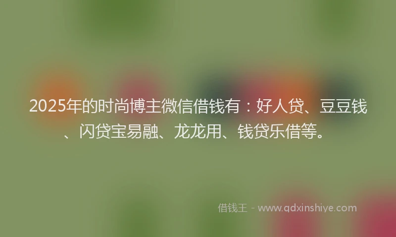 2025年的时尚博主微信借钱有：好人贷、豆豆钱、闪贷宝易融、龙龙用、钱贷乐借等。