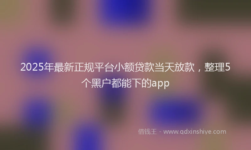2025年最新正规平台小额贷款当天放款，整理5个黑户都能下的app