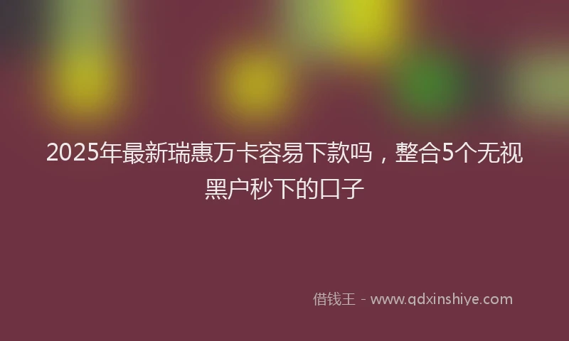2025年最新瑞惠万卡容易下款吗，整合5个无视黑户秒下的口子