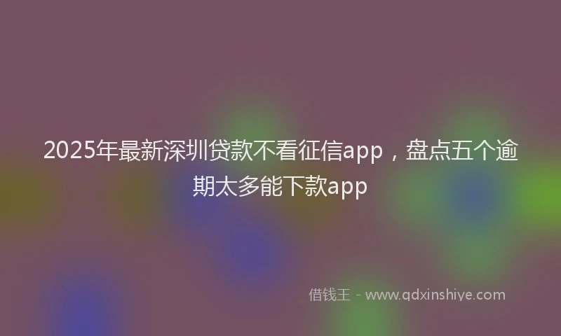 2025年最新深圳贷款不看征信app，盘点五个逾期太多能下款app