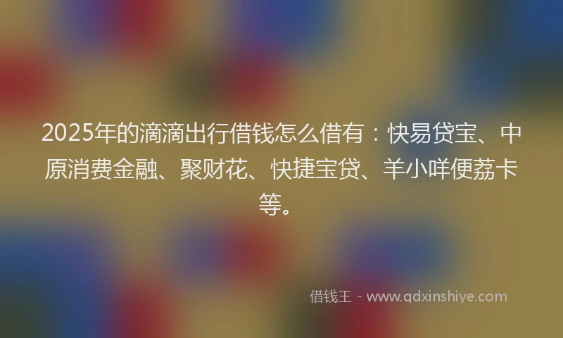 2025年的滴滴出行借钱怎么借有：快易贷宝、中原消费金融、聚财花、快捷宝贷、羊小咩便荔卡等。