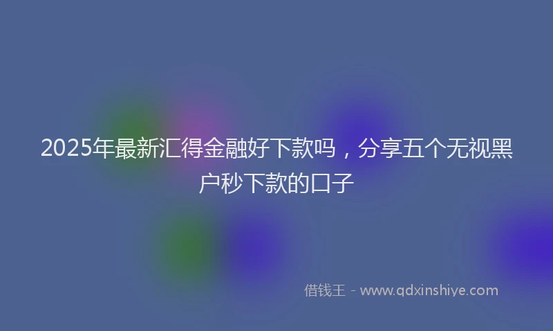 2025年最新汇得金融好下款吗，分享五个无视黑户秒下款的口子