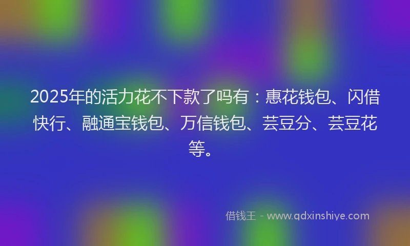 2025年的活力花不下款了吗有：惠花钱包、闪借快行、融通宝钱包、万信钱包、芸豆分、芸豆花等。