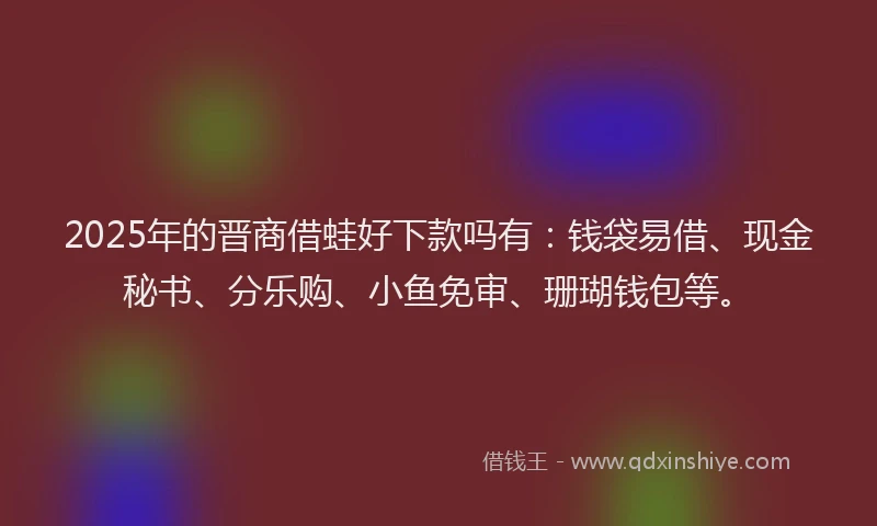 2025年的晋商借蛙好下款吗有：钱袋易借、现金秘书、分乐购、小鱼免审、珊瑚钱包等。