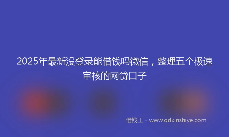 2025年最新没登录能借钱吗微信，整理五个极速审核的网贷口子